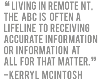 'Living in remote NT, the ABC is often a lifeline to receiving accurate information or information  at all for that matter.' - Kerryl McIntosh