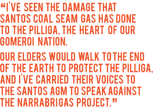 ‘I've seen the damage that Santos coal seam gas hasdone to the Pilliga, the heart of our Gomeroi  Nation. Our Elders would walk to the end of the Earth to protect the Pilliga, and I've carried their voices to the Santos AGM to speak against the Narrabri Gas Project.