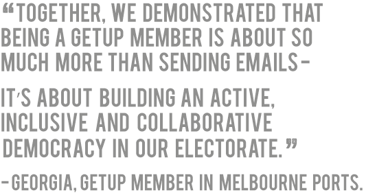 'Together, we demonstrated that being a GetUp member is about so much more than sending emails -
it’s about  building an active, inclusive and collaborative democracy in our electorate.' - Georgia, GetUp member in Melbourne Ports.